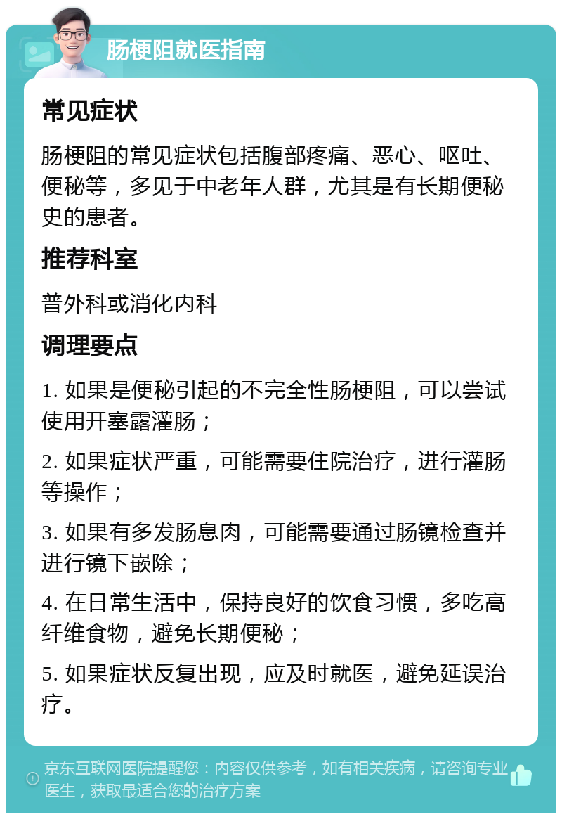 肠梗阻就医指南 常见症状 肠梗阻的常见症状包括腹部疼痛、恶心、呕吐、便秘等，多见于中老年人群，尤其是有长期便秘史的患者。 推荐科室 普外科或消化内科 调理要点 1. 如果是便秘引起的不完全性肠梗阻，可以尝试使用开塞露灌肠； 2. 如果症状严重，可能需要住院治疗，进行灌肠等操作； 3. 如果有多发肠息肉，可能需要通过肠镜检查并进行镜下嵌除； 4. 在日常生活中，保持良好的饮食习惯，多吃高纤维食物，避免长期便秘； 5. 如果症状反复出现，应及时就医，避免延误治疗。