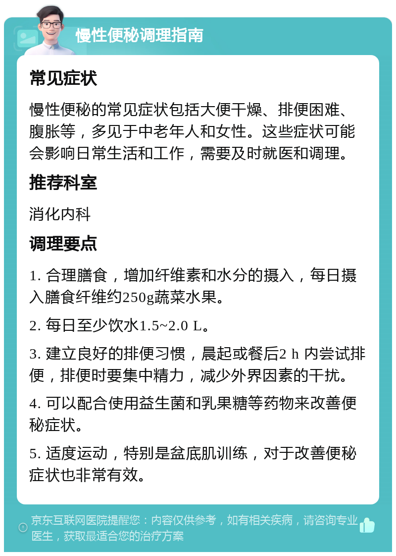 慢性便秘调理指南 常见症状 慢性便秘的常见症状包括大便干燥、排便困难、腹胀等，多见于中老年人和女性。这些症状可能会影响日常生活和工作，需要及时就医和调理。 推荐科室 消化内科 调理要点 1. 合理膳食，增加纤维素和水分的摄入，每日摄入膳食纤维约250g蔬菜水果。 2. 每日至少饮水1.5~2.0 L。 3. 建立良好的排便习惯，晨起或餐后2 h 内尝试排便，排便时要集中精力，减少外界因素的干扰。 4. 可以配合使用益生菌和乳果糖等药物来改善便秘症状。 5. 适度运动，特别是盆底肌训练，对于改善便秘症状也非常有效。