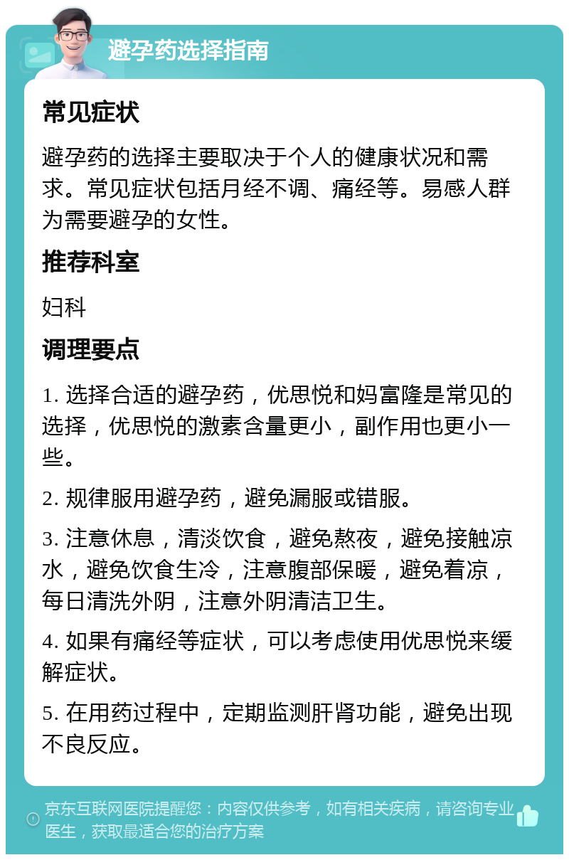 避孕药选择指南 常见症状 避孕药的选择主要取决于个人的健康状况和需求。常见症状包括月经不调、痛经等。易感人群为需要避孕的女性。 推荐科室 妇科 调理要点 1. 选择合适的避孕药，优思悦和妈富隆是常见的选择，优思悦的激素含量更小，副作用也更小一些。 2. 规律服用避孕药，避免漏服或错服。 3. 注意休息，清淡饮食，避免熬夜，避免接触凉水，避免饮食生冷，注意腹部保暖，避免着凉，每日清洗外阴，注意外阴清洁卫生。 4. 如果有痛经等症状，可以考虑使用优思悦来缓解症状。 5. 在用药过程中，定期监测肝肾功能，避免出现不良反应。