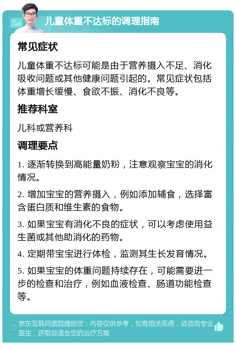 儿童体重不达标的调理指南 常见症状 儿童体重不达标可能是由于营养摄入不足、消化吸收问题或其他健康问题引起的。常见症状包括体重增长缓慢、食欲不振、消化不良等。 推荐科室 儿科或营养科 调理要点 1. 逐渐转换到高能量奶粉，注意观察宝宝的消化情况。 2. 增加宝宝的营养摄入，例如添加辅食，选择富含蛋白质和维生素的食物。 3. 如果宝宝有消化不良的症状，可以考虑使用益生菌或其他助消化的药物。 4. 定期带宝宝进行体检，监测其生长发育情况。 5. 如果宝宝的体重问题持续存在，可能需要进一步的检查和治疗，例如血液检查、肠道功能检查等。