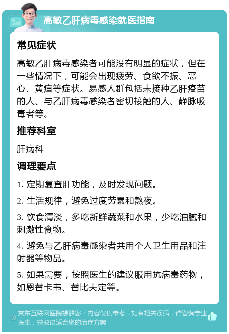 高敏乙肝病毒感染就医指南 常见症状 高敏乙肝病毒感染者可能没有明显的症状，但在一些情况下，可能会出现疲劳、食欲不振、恶心、黄疸等症状。易感人群包括未接种乙肝疫苗的人、与乙肝病毒感染者密切接触的人、静脉吸毒者等。 推荐科室 肝病科 调理要点 1. 定期复查肝功能，及时发现问题。 2. 生活规律，避免过度劳累和熬夜。 3. 饮食清淡，多吃新鲜蔬菜和水果，少吃油腻和刺激性食物。 4. 避免与乙肝病毒感染者共用个人卫生用品和注射器等物品。 5. 如果需要，按照医生的建议服用抗病毒药物，如恩替卡韦、替比夫定等。