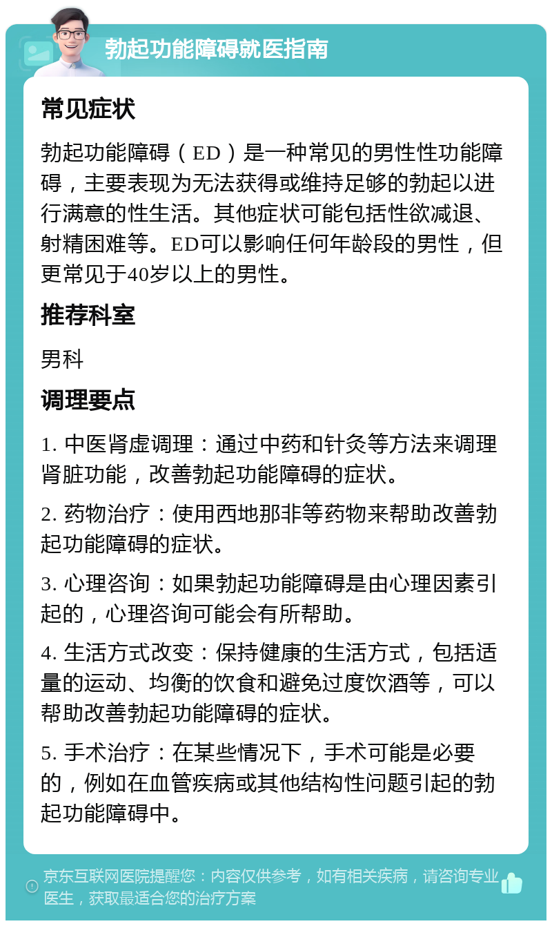 勃起功能障碍就医指南 常见症状 勃起功能障碍（ED）是一种常见的男性性功能障碍，主要表现为无法获得或维持足够的勃起以进行满意的性生活。其他症状可能包括性欲减退、射精困难等。ED可以影响任何年龄段的男性，但更常见于40岁以上的男性。 推荐科室 男科 调理要点 1. 中医肾虚调理：通过中药和针灸等方法来调理肾脏功能，改善勃起功能障碍的症状。 2. 药物治疗：使用西地那非等药物来帮助改善勃起功能障碍的症状。 3. 心理咨询：如果勃起功能障碍是由心理因素引起的，心理咨询可能会有所帮助。 4. 生活方式改变：保持健康的生活方式，包括适量的运动、均衡的饮食和避免过度饮酒等，可以帮助改善勃起功能障碍的症状。 5. 手术治疗：在某些情况下，手术可能是必要的，例如在血管疾病或其他结构性问题引起的勃起功能障碍中。