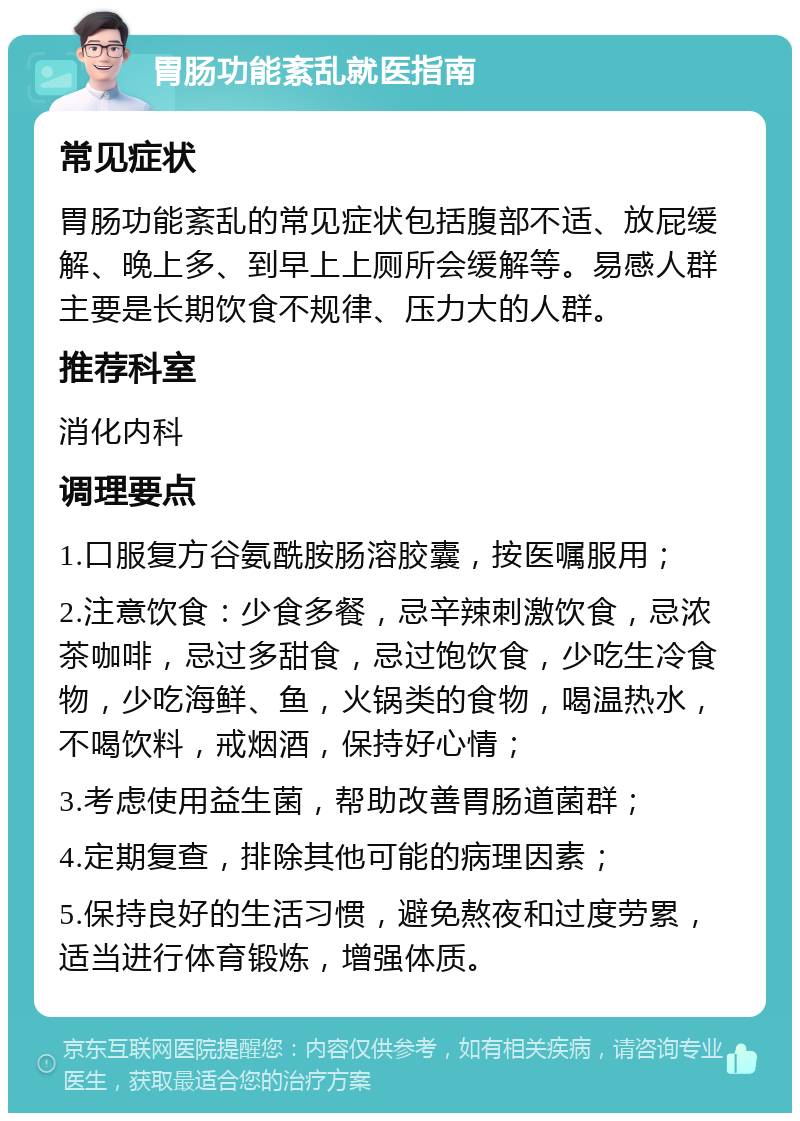 胃肠功能紊乱就医指南 常见症状 胃肠功能紊乱的常见症状包括腹部不适、放屁缓解、晚上多、到早上上厕所会缓解等。易感人群主要是长期饮食不规律、压力大的人群。 推荐科室 消化内科 调理要点 1.口服复方谷氨酰胺肠溶胶囊，按医嘱服用； 2.注意饮食：少食多餐，忌辛辣刺激饮食，忌浓茶咖啡，忌过多甜食，忌过饱饮食，少吃生冷食物，少吃海鲜、鱼，火锅类的食物，喝温热水，不喝饮料，戒烟酒，保持好心情； 3.考虑使用益生菌，帮助改善胃肠道菌群； 4.定期复查，排除其他可能的病理因素； 5.保持良好的生活习惯，避免熬夜和过度劳累，适当进行体育锻炼，增强体质。