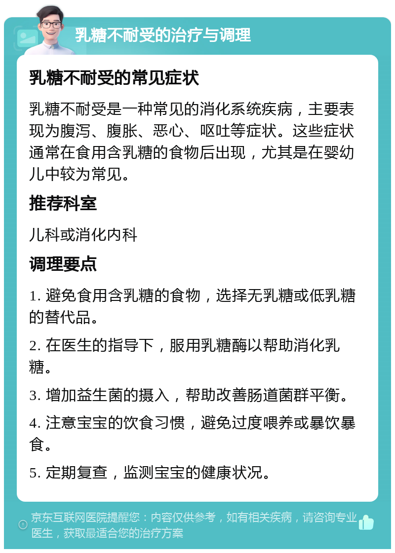 乳糖不耐受的治疗与调理 乳糖不耐受的常见症状 乳糖不耐受是一种常见的消化系统疾病，主要表现为腹泻、腹胀、恶心、呕吐等症状。这些症状通常在食用含乳糖的食物后出现，尤其是在婴幼儿中较为常见。 推荐科室 儿科或消化内科 调理要点 1. 避免食用含乳糖的食物，选择无乳糖或低乳糖的替代品。 2. 在医生的指导下，服用乳糖酶以帮助消化乳糖。 3. 增加益生菌的摄入，帮助改善肠道菌群平衡。 4. 注意宝宝的饮食习惯，避免过度喂养或暴饮暴食。 5. 定期复查，监测宝宝的健康状况。