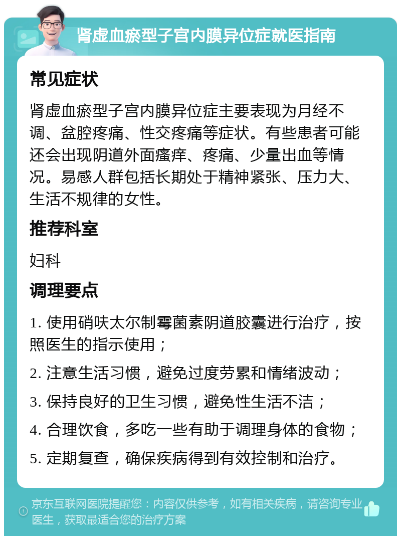 肾虚血瘀型子宫内膜异位症就医指南 常见症状 肾虚血瘀型子宫内膜异位症主要表现为月经不调、盆腔疼痛、性交疼痛等症状。有些患者可能还会出现阴道外面瘙痒、疼痛、少量出血等情况。易感人群包括长期处于精神紧张、压力大、生活不规律的女性。 推荐科室 妇科 调理要点 1. 使用硝呋太尔制霉菌素阴道胶囊进行治疗，按照医生的指示使用； 2. 注意生活习惯，避免过度劳累和情绪波动； 3. 保持良好的卫生习惯，避免性生活不洁； 4. 合理饮食，多吃一些有助于调理身体的食物； 5. 定期复查，确保疾病得到有效控制和治疗。