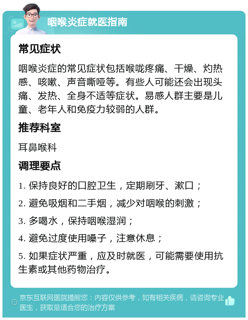 咽喉炎症就医指南 常见症状 咽喉炎症的常见症状包括喉咙疼痛、干燥、灼热感、咳嗽、声音嘶哑等。有些人可能还会出现头痛、发热、全身不适等症状。易感人群主要是儿童、老年人和免疫力较弱的人群。 推荐科室 耳鼻喉科 调理要点 1. 保持良好的口腔卫生，定期刷牙、漱口； 2. 避免吸烟和二手烟，减少对咽喉的刺激； 3. 多喝水，保持咽喉湿润； 4. 避免过度使用嗓子，注意休息； 5. 如果症状严重，应及时就医，可能需要使用抗生素或其他药物治疗。