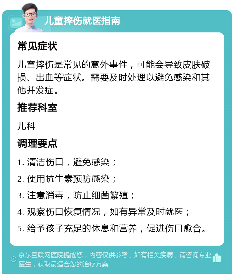 儿童摔伤就医指南 常见症状 儿童摔伤是常见的意外事件，可能会导致皮肤破损、出血等症状。需要及时处理以避免感染和其他并发症。 推荐科室 儿科 调理要点 1. 清洁伤口，避免感染； 2. 使用抗生素预防感染； 3. 注意消毒，防止细菌繁殖； 4. 观察伤口恢复情况，如有异常及时就医； 5. 给予孩子充足的休息和营养，促进伤口愈合。