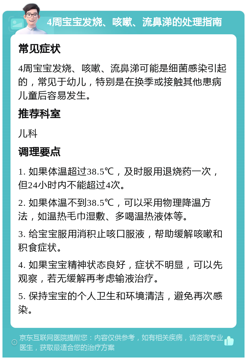 4周宝宝发烧、咳嗽、流鼻涕的处理指南 常见症状 4周宝宝发烧、咳嗽、流鼻涕可能是细菌感染引起的，常见于幼儿，特别是在换季或接触其他患病儿童后容易发生。 推荐科室 儿科 调理要点 1. 如果体温超过38.5℃，及时服用退烧药一次，但24小时内不能超过4次。 2. 如果体温不到38.5℃，可以采用物理降温方法，如温热毛巾湿敷、多喝温热液体等。 3. 给宝宝服用消积止咳口服液，帮助缓解咳嗽和积食症状。 4. 如果宝宝精神状态良好，症状不明显，可以先观察，若无缓解再考虑输液治疗。 5. 保持宝宝的个人卫生和环境清洁，避免再次感染。