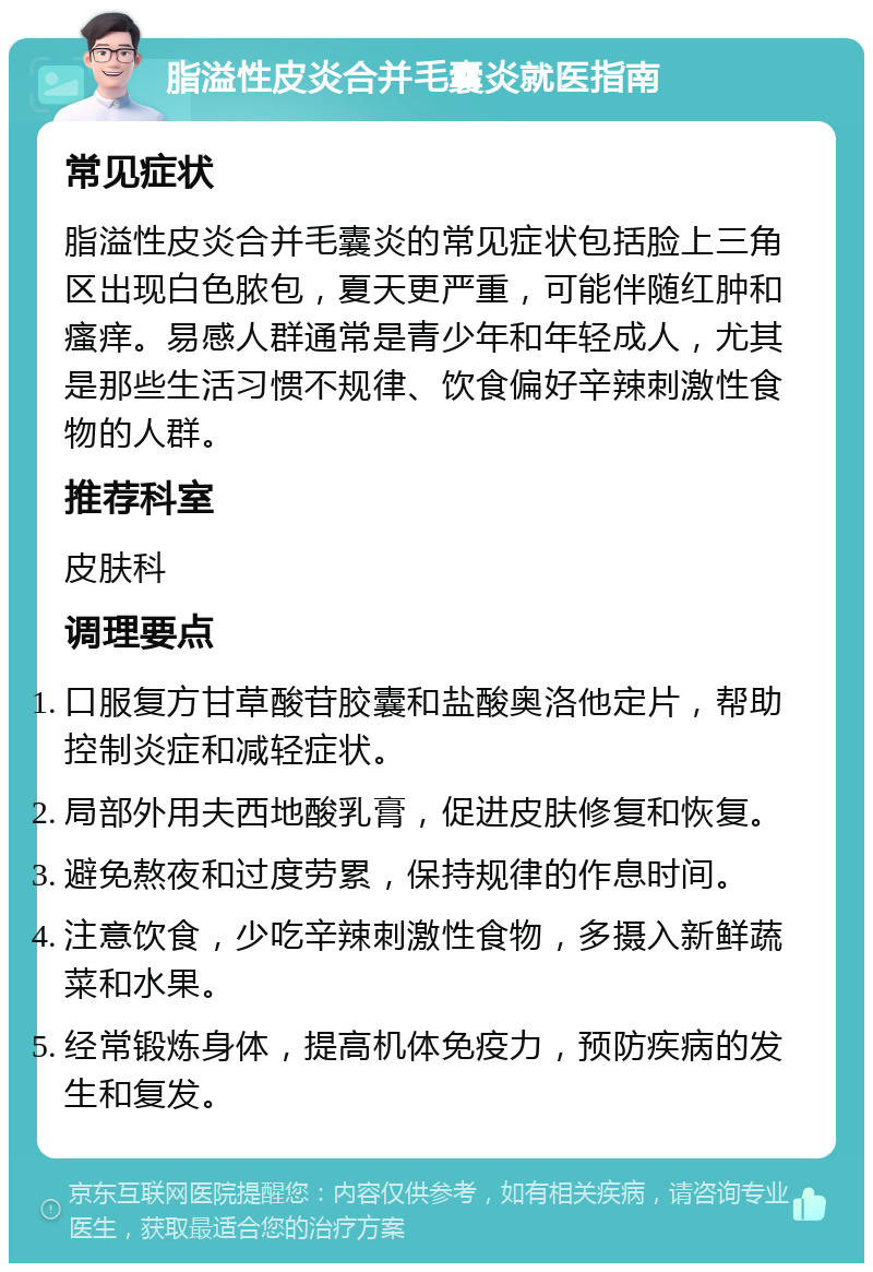 脂溢性皮炎合并毛囊炎就医指南 常见症状 脂溢性皮炎合并毛囊炎的常见症状包括脸上三角区出现白色脓包，夏天更严重，可能伴随红肿和瘙痒。易感人群通常是青少年和年轻成人，尤其是那些生活习惯不规律、饮食偏好辛辣刺激性食物的人群。 推荐科室 皮肤科 调理要点 口服复方甘草酸苷胶囊和盐酸奥洛他定片，帮助控制炎症和减轻症状。 局部外用夫西地酸乳膏，促进皮肤修复和恢复。 避免熬夜和过度劳累，保持规律的作息时间。 注意饮食，少吃辛辣刺激性食物，多摄入新鲜蔬菜和水果。 经常锻炼身体，提高机体免疫力，预防疾病的发生和复发。