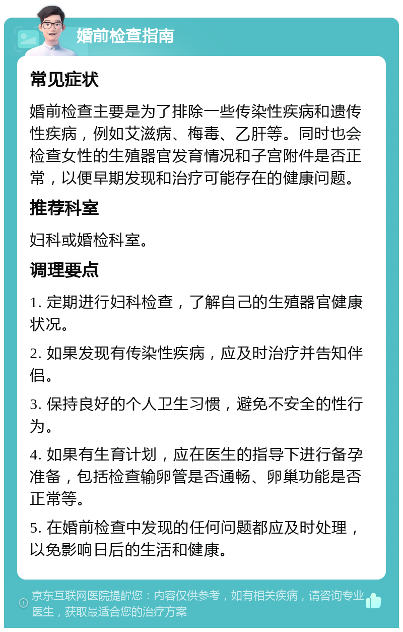 婚前检查指南 常见症状 婚前检查主要是为了排除一些传染性疾病和遗传性疾病，例如艾滋病、梅毒、乙肝等。同时也会检查女性的生殖器官发育情况和子宫附件是否正常，以便早期发现和治疗可能存在的健康问题。 推荐科室 妇科或婚检科室。 调理要点 1. 定期进行妇科检查，了解自己的生殖器官健康状况。 2. 如果发现有传染性疾病，应及时治疗并告知伴侣。 3. 保持良好的个人卫生习惯，避免不安全的性行为。 4. 如果有生育计划，应在医生的指导下进行备孕准备，包括检查输卵管是否通畅、卵巢功能是否正常等。 5. 在婚前检查中发现的任何问题都应及时处理，以免影响日后的生活和健康。