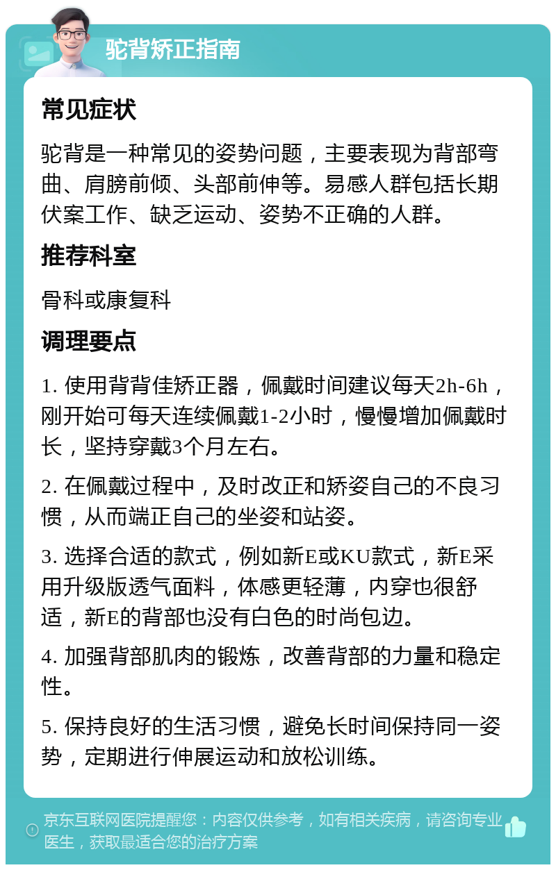 驼背矫正指南 常见症状 驼背是一种常见的姿势问题，主要表现为背部弯曲、肩膀前倾、头部前伸等。易感人群包括长期伏案工作、缺乏运动、姿势不正确的人群。 推荐科室 骨科或康复科 调理要点 1. 使用背背佳矫正器，佩戴时间建议每天2h-6h，刚开始可每天连续佩戴1-2小时，慢慢增加佩戴时长，坚持穿戴3个月左右。 2. 在佩戴过程中，及时改正和矫姿自己的不良习惯，从而端正自己的坐姿和站姿。 3. 选择合适的款式，例如新E或KU款式，新E采用升级版透气面料，体感更轻薄，内穿也很舒适，新E的背部也没有白色的时尚包边。 4. 加强背部肌肉的锻炼，改善背部的力量和稳定性。 5. 保持良好的生活习惯，避免长时间保持同一姿势，定期进行伸展运动和放松训练。