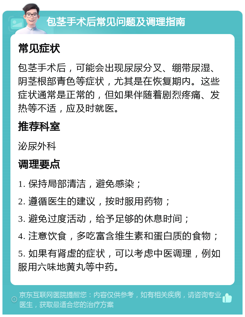 包茎手术后常见问题及调理指南 常见症状 包茎手术后，可能会出现尿尿分叉、绷带尿湿、阴茎根部青色等症状，尤其是在恢复期内。这些症状通常是正常的，但如果伴随着剧烈疼痛、发热等不适，应及时就医。 推荐科室 泌尿外科 调理要点 1. 保持局部清洁，避免感染； 2. 遵循医生的建议，按时服用药物； 3. 避免过度活动，给予足够的休息时间； 4. 注意饮食，多吃富含维生素和蛋白质的食物； 5. 如果有肾虚的症状，可以考虑中医调理，例如服用六味地黄丸等中药。