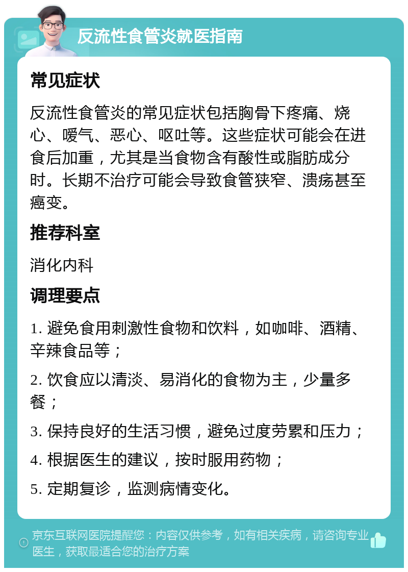 反流性食管炎就医指南 常见症状 反流性食管炎的常见症状包括胸骨下疼痛、烧心、嗳气、恶心、呕吐等。这些症状可能会在进食后加重，尤其是当食物含有酸性或脂肪成分时。长期不治疗可能会导致食管狭窄、溃疡甚至癌变。 推荐科室 消化内科 调理要点 1. 避免食用刺激性食物和饮料，如咖啡、酒精、辛辣食品等； 2. 饮食应以清淡、易消化的食物为主，少量多餐； 3. 保持良好的生活习惯，避免过度劳累和压力； 4. 根据医生的建议，按时服用药物； 5. 定期复诊，监测病情变化。