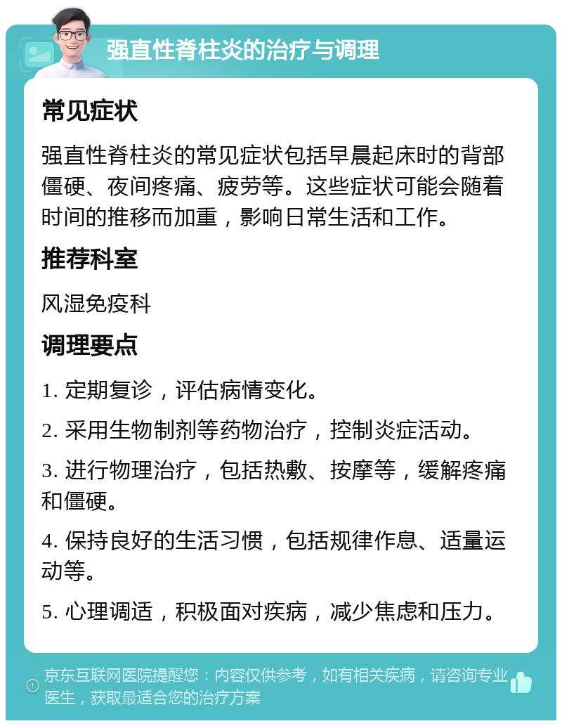 强直性脊柱炎的治疗与调理 常见症状 强直性脊柱炎的常见症状包括早晨起床时的背部僵硬、夜间疼痛、疲劳等。这些症状可能会随着时间的推移而加重，影响日常生活和工作。 推荐科室 风湿免疫科 调理要点 1. 定期复诊，评估病情变化。 2. 采用生物制剂等药物治疗，控制炎症活动。 3. 进行物理治疗，包括热敷、按摩等，缓解疼痛和僵硬。 4. 保持良好的生活习惯，包括规律作息、适量运动等。 5. 心理调适，积极面对疾病，减少焦虑和压力。