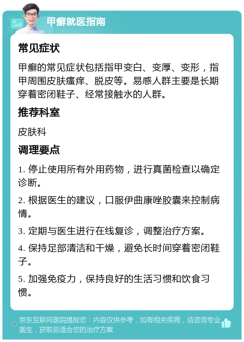 甲癣就医指南 常见症状 甲癣的常见症状包括指甲变白、变厚、变形，指甲周围皮肤瘙痒、脱皮等。易感人群主要是长期穿着密闭鞋子、经常接触水的人群。 推荐科室 皮肤科 调理要点 1. 停止使用所有外用药物，进行真菌检查以确定诊断。 2. 根据医生的建议，口服伊曲康唑胶囊来控制病情。 3. 定期与医生进行在线复诊，调整治疗方案。 4. 保持足部清洁和干燥，避免长时间穿着密闭鞋子。 5. 加强免疫力，保持良好的生活习惯和饮食习惯。