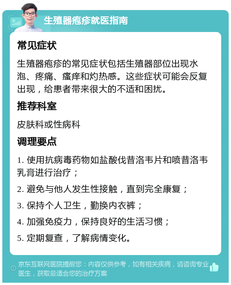 生殖器疱疹就医指南 常见症状 生殖器疱疹的常见症状包括生殖器部位出现水泡、疼痛、瘙痒和灼热感。这些症状可能会反复出现，给患者带来很大的不适和困扰。 推荐科室 皮肤科或性病科 调理要点 1. 使用抗病毒药物如盐酸伐昔洛韦片和喷昔洛韦乳膏进行治疗； 2. 避免与他人发生性接触，直到完全康复； 3. 保持个人卫生，勤换内衣裤； 4. 加强免疫力，保持良好的生活习惯； 5. 定期复查，了解病情变化。