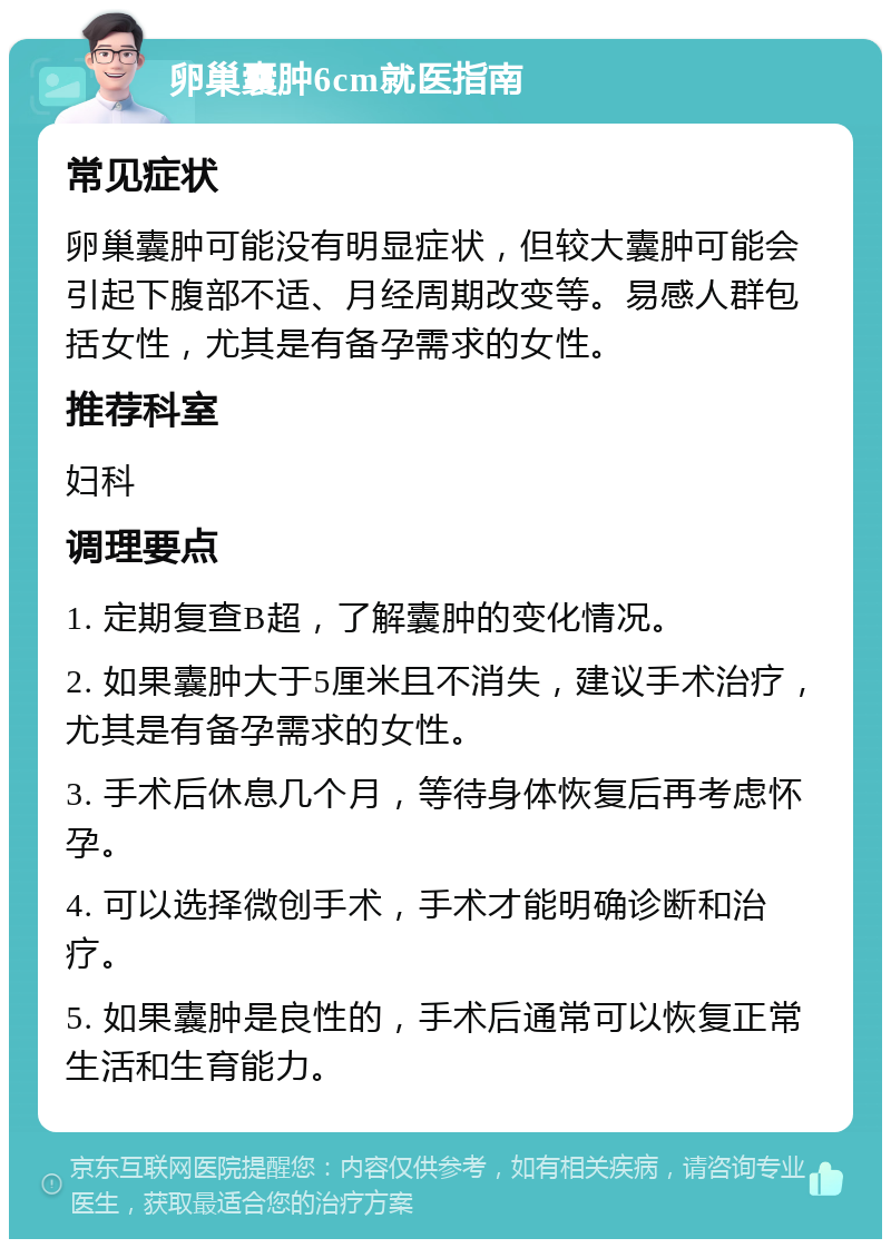 卵巢囊肿6cm就医指南 常见症状 卵巢囊肿可能没有明显症状，但较大囊肿可能会引起下腹部不适、月经周期改变等。易感人群包括女性，尤其是有备孕需求的女性。 推荐科室 妇科 调理要点 1. 定期复查B超，了解囊肿的变化情况。 2. 如果囊肿大于5厘米且不消失，建议手术治疗，尤其是有备孕需求的女性。 3. 手术后休息几个月，等待身体恢复后再考虑怀孕。 4. 可以选择微创手术，手术才能明确诊断和治疗。 5. 如果囊肿是良性的，手术后通常可以恢复正常生活和生育能力。