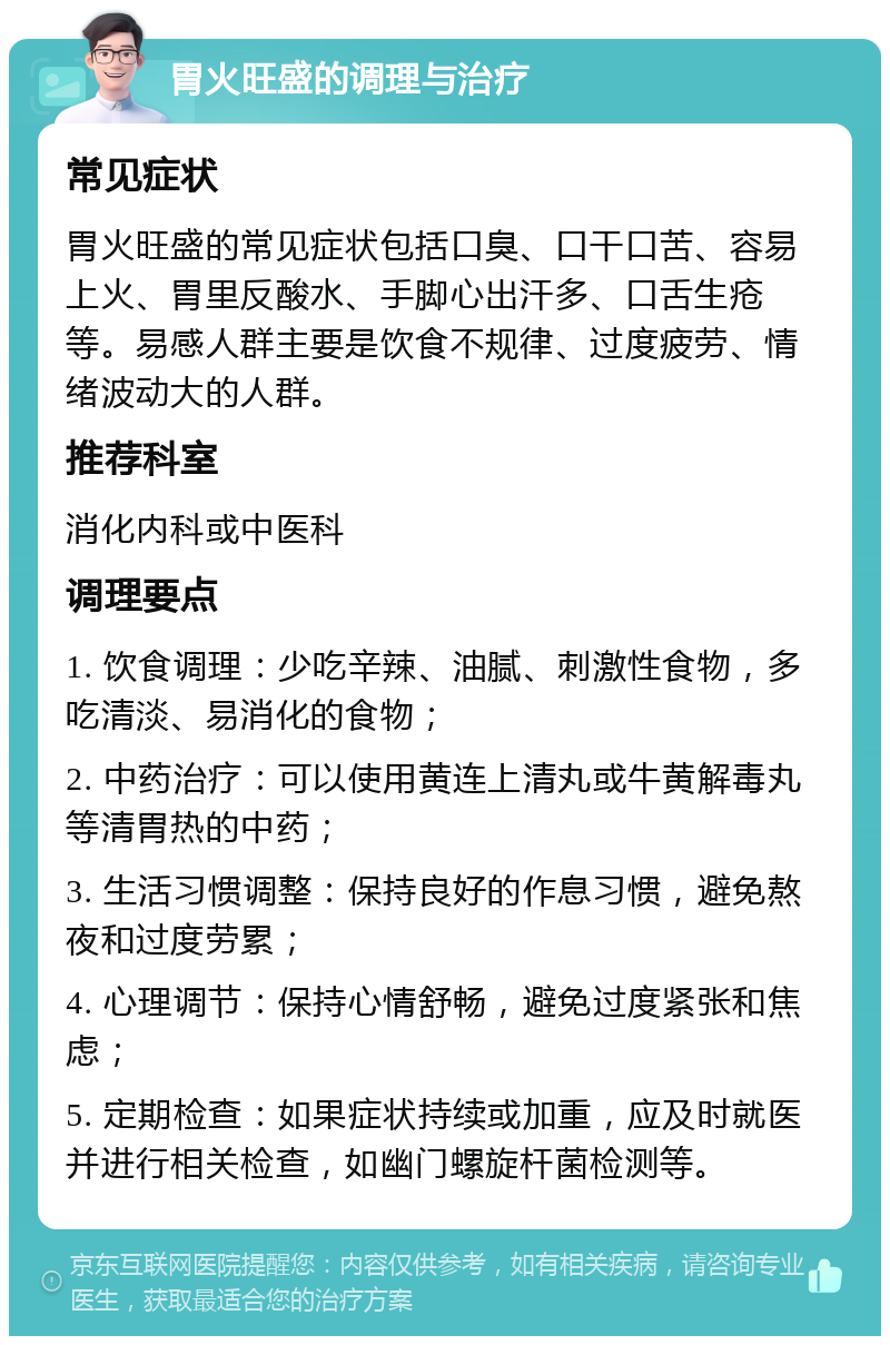 胃火旺盛的调理与治疗 常见症状 胃火旺盛的常见症状包括口臭、口干口苦、容易上火、胃里反酸水、手脚心出汗多、口舌生疮等。易感人群主要是饮食不规律、过度疲劳、情绪波动大的人群。 推荐科室 消化内科或中医科 调理要点 1. 饮食调理：少吃辛辣、油腻、刺激性食物，多吃清淡、易消化的食物； 2. 中药治疗：可以使用黄连上清丸或牛黄解毒丸等清胃热的中药； 3. 生活习惯调整：保持良好的作息习惯，避免熬夜和过度劳累； 4. 心理调节：保持心情舒畅，避免过度紧张和焦虑； 5. 定期检查：如果症状持续或加重，应及时就医并进行相关检查，如幽门螺旋杆菌检测等。