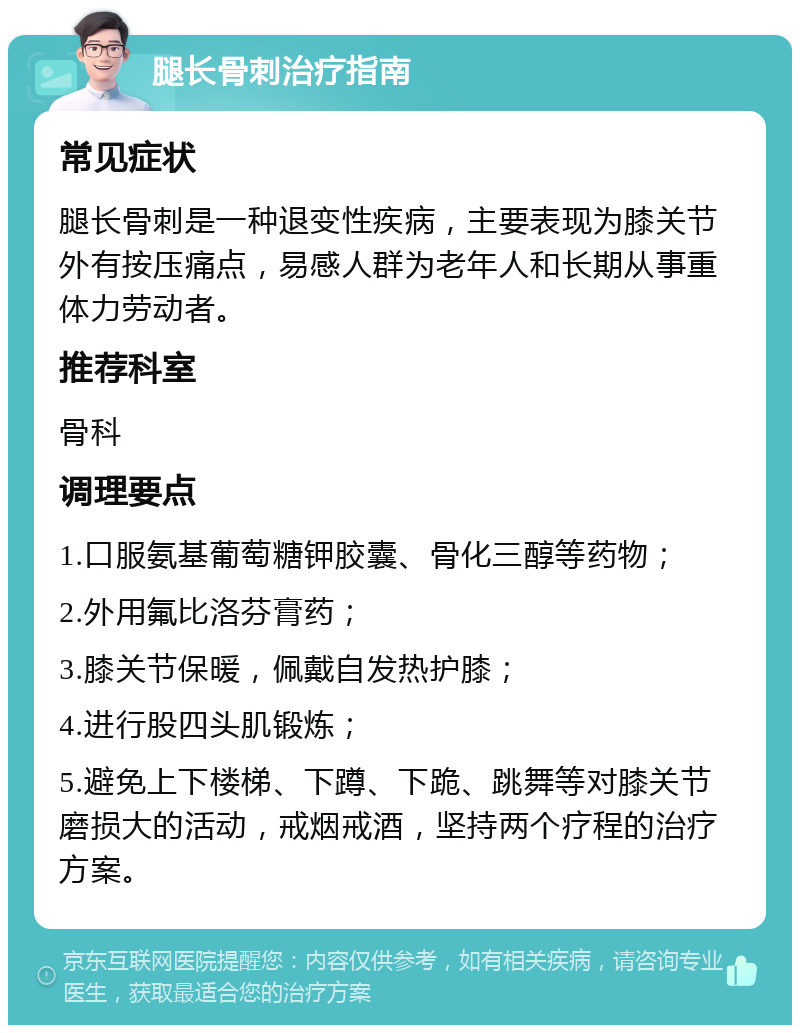 腿长骨刺治疗指南 常见症状 腿长骨刺是一种退变性疾病，主要表现为膝关节外有按压痛点，易感人群为老年人和长期从事重体力劳动者。 推荐科室 骨科 调理要点 1.口服氨基葡萄糖钾胶囊、骨化三醇等药物； 2.外用氟比洛芬膏药； 3.膝关节保暖，佩戴自发热护膝； 4.进行股四头肌锻炼； 5.避免上下楼梯、下蹲、下跪、跳舞等对膝关节磨损大的活动，戒烟戒酒，坚持两个疗程的治疗方案。