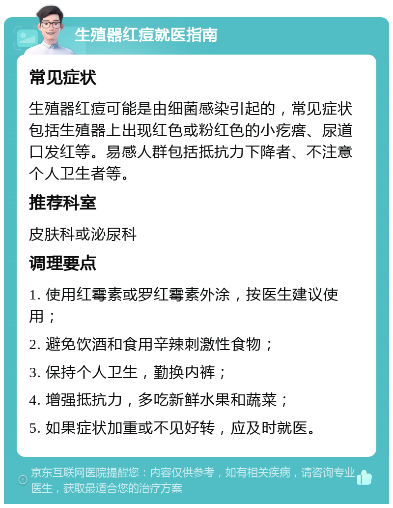 生殖器红痘就医指南 常见症状 生殖器红痘可能是由细菌感染引起的，常见症状包括生殖器上出现红色或粉红色的小疙瘩、尿道口发红等。易感人群包括抵抗力下降者、不注意个人卫生者等。 推荐科室 皮肤科或泌尿科 调理要点 1. 使用红霉素或罗红霉素外涂，按医生建议使用； 2. 避免饮酒和食用辛辣刺激性食物； 3. 保持个人卫生，勤换内裤； 4. 增强抵抗力，多吃新鲜水果和蔬菜； 5. 如果症状加重或不见好转，应及时就医。