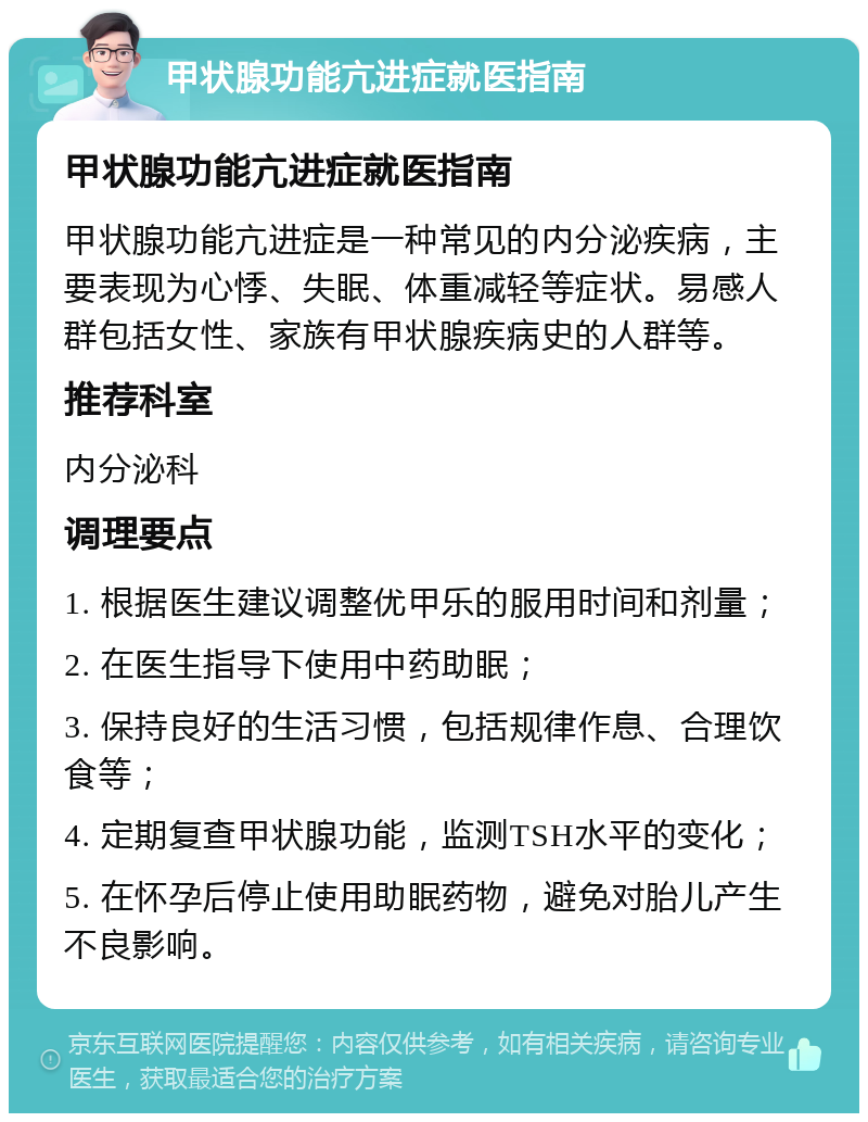 甲状腺功能亢进症就医指南 甲状腺功能亢进症就医指南 甲状腺功能亢进症是一种常见的内分泌疾病，主要表现为心悸、失眠、体重减轻等症状。易感人群包括女性、家族有甲状腺疾病史的人群等。 推荐科室 内分泌科 调理要点 1. 根据医生建议调整优甲乐的服用时间和剂量； 2. 在医生指导下使用中药助眠； 3. 保持良好的生活习惯，包括规律作息、合理饮食等； 4. 定期复查甲状腺功能，监测TSH水平的变化； 5. 在怀孕后停止使用助眠药物，避免对胎儿产生不良影响。