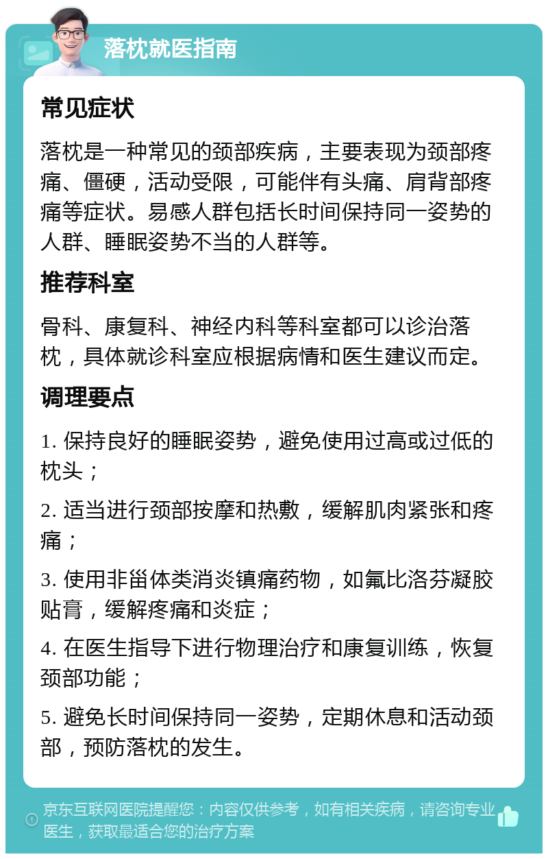 落枕就医指南 常见症状 落枕是一种常见的颈部疾病，主要表现为颈部疼痛、僵硬，活动受限，可能伴有头痛、肩背部疼痛等症状。易感人群包括长时间保持同一姿势的人群、睡眠姿势不当的人群等。 推荐科室 骨科、康复科、神经内科等科室都可以诊治落枕，具体就诊科室应根据病情和医生建议而定。 调理要点 1. 保持良好的睡眠姿势，避免使用过高或过低的枕头； 2. 适当进行颈部按摩和热敷，缓解肌肉紧张和疼痛； 3. 使用非甾体类消炎镇痛药物，如氟比洛芬凝胶贴膏，缓解疼痛和炎症； 4. 在医生指导下进行物理治疗和康复训练，恢复颈部功能； 5. 避免长时间保持同一姿势，定期休息和活动颈部，预防落枕的发生。