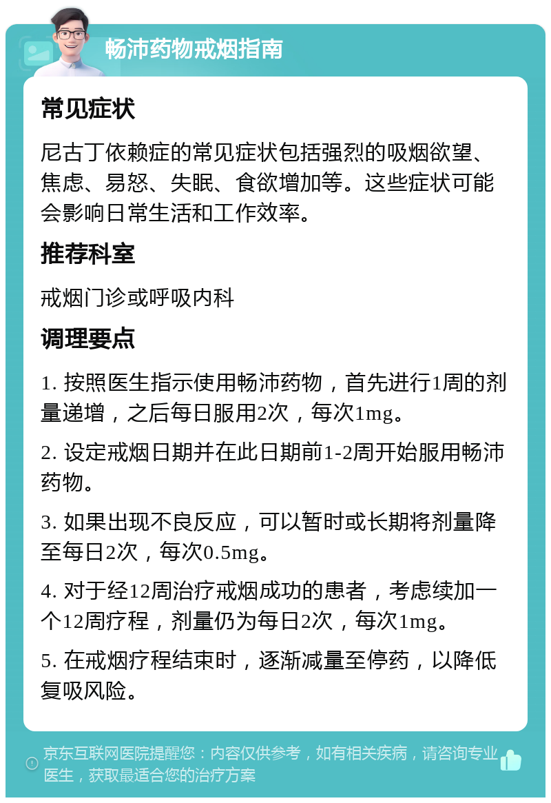 畅沛药物戒烟指南 常见症状 尼古丁依赖症的常见症状包括强烈的吸烟欲望、焦虑、易怒、失眠、食欲增加等。这些症状可能会影响日常生活和工作效率。 推荐科室 戒烟门诊或呼吸内科 调理要点 1. 按照医生指示使用畅沛药物，首先进行1周的剂量递增，之后每日服用2次，每次1mg。 2. 设定戒烟日期并在此日期前1-2周开始服用畅沛药物。 3. 如果出现不良反应，可以暂时或长期将剂量降至每日2次，每次0.5mg。 4. 对于经12周治疗戒烟成功的患者，考虑续加一个12周疗程，剂量仍为每日2次，每次1mg。 5. 在戒烟疗程结束时，逐渐减量至停药，以降低复吸风险。