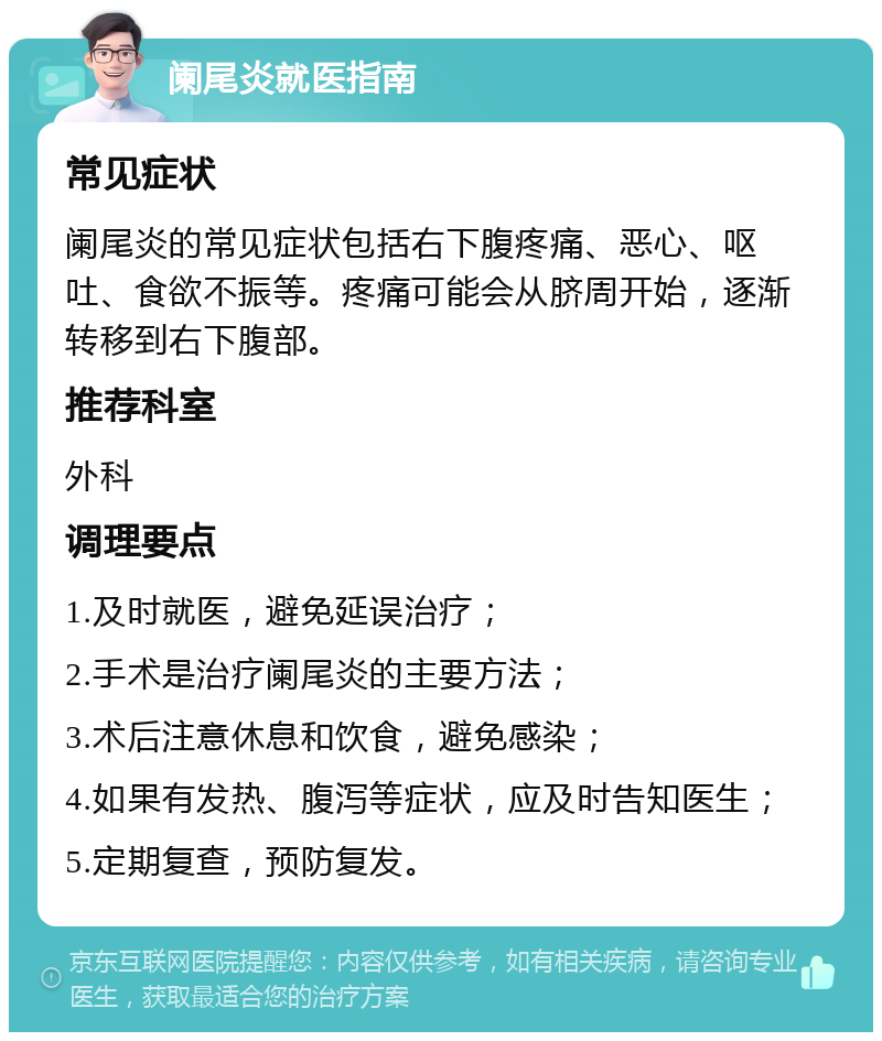 阑尾炎就医指南 常见症状 阑尾炎的常见症状包括右下腹疼痛、恶心、呕吐、食欲不振等。疼痛可能会从脐周开始，逐渐转移到右下腹部。 推荐科室 外科 调理要点 1.及时就医，避免延误治疗； 2.手术是治疗阑尾炎的主要方法； 3.术后注意休息和饮食，避免感染； 4.如果有发热、腹泻等症状，应及时告知医生； 5.定期复查，预防复发。