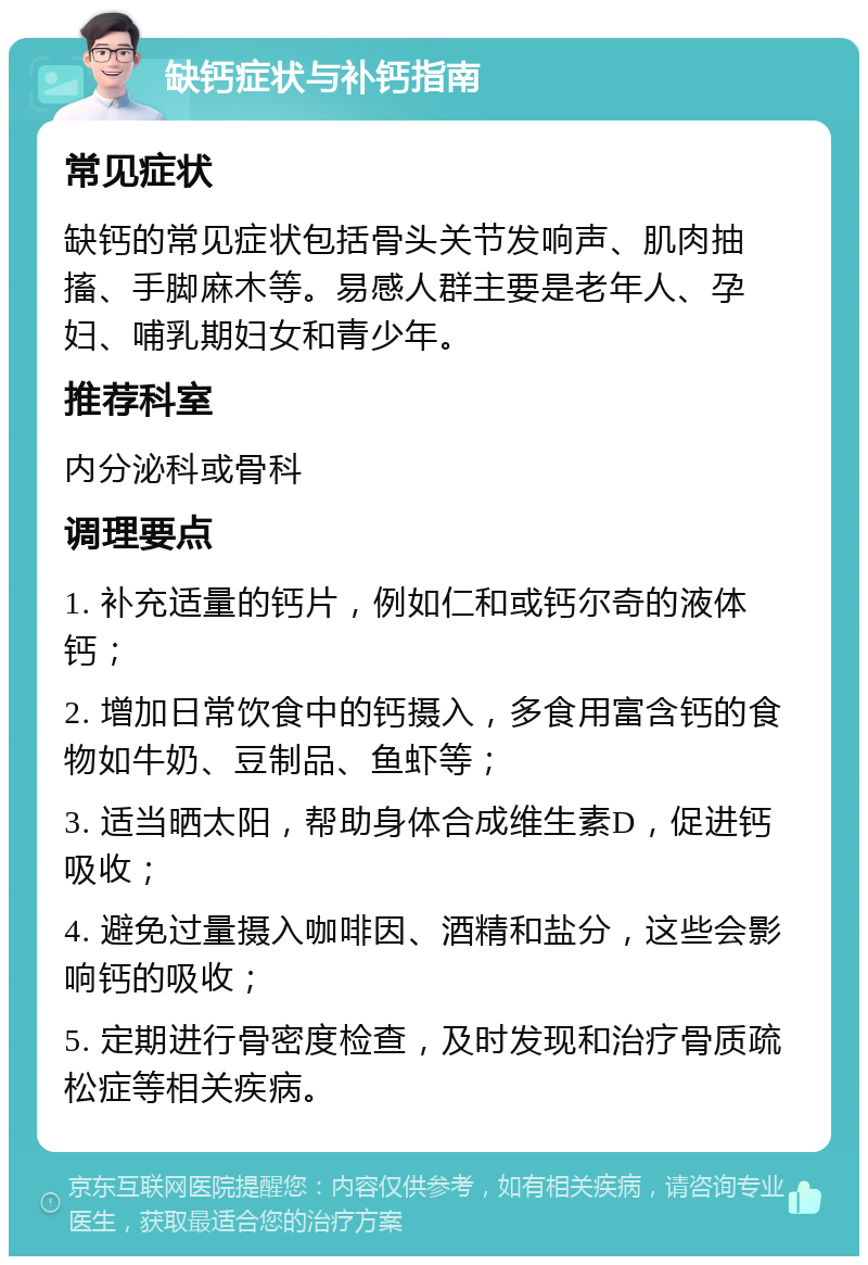 缺钙症状与补钙指南 常见症状 缺钙的常见症状包括骨头关节发响声、肌肉抽搐、手脚麻木等。易感人群主要是老年人、孕妇、哺乳期妇女和青少年。 推荐科室 内分泌科或骨科 调理要点 1. 补充适量的钙片，例如仁和或钙尔奇的液体钙； 2. 增加日常饮食中的钙摄入，多食用富含钙的食物如牛奶、豆制品、鱼虾等； 3. 适当晒太阳，帮助身体合成维生素D，促进钙吸收； 4. 避免过量摄入咖啡因、酒精和盐分，这些会影响钙的吸收； 5. 定期进行骨密度检查，及时发现和治疗骨质疏松症等相关疾病。