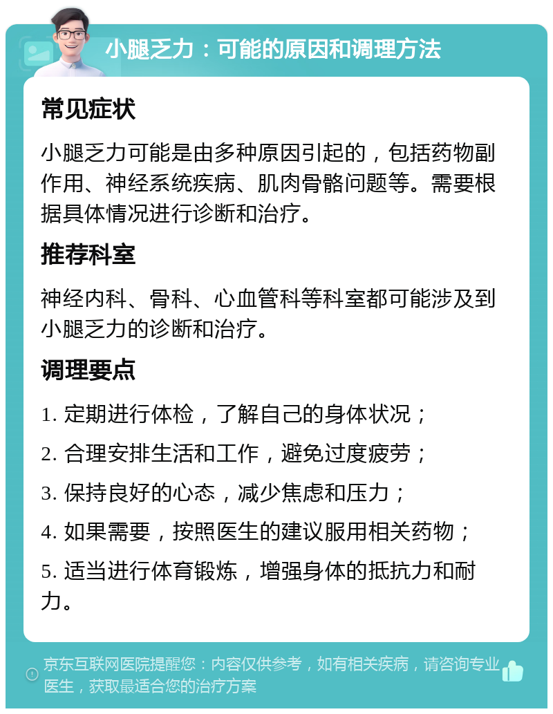 小腿乏力：可能的原因和调理方法 常见症状 小腿乏力可能是由多种原因引起的，包括药物副作用、神经系统疾病、肌肉骨骼问题等。需要根据具体情况进行诊断和治疗。 推荐科室 神经内科、骨科、心血管科等科室都可能涉及到小腿乏力的诊断和治疗。 调理要点 1. 定期进行体检，了解自己的身体状况； 2. 合理安排生活和工作，避免过度疲劳； 3. 保持良好的心态，减少焦虑和压力； 4. 如果需要，按照医生的建议服用相关药物； 5. 适当进行体育锻炼，增强身体的抵抗力和耐力。