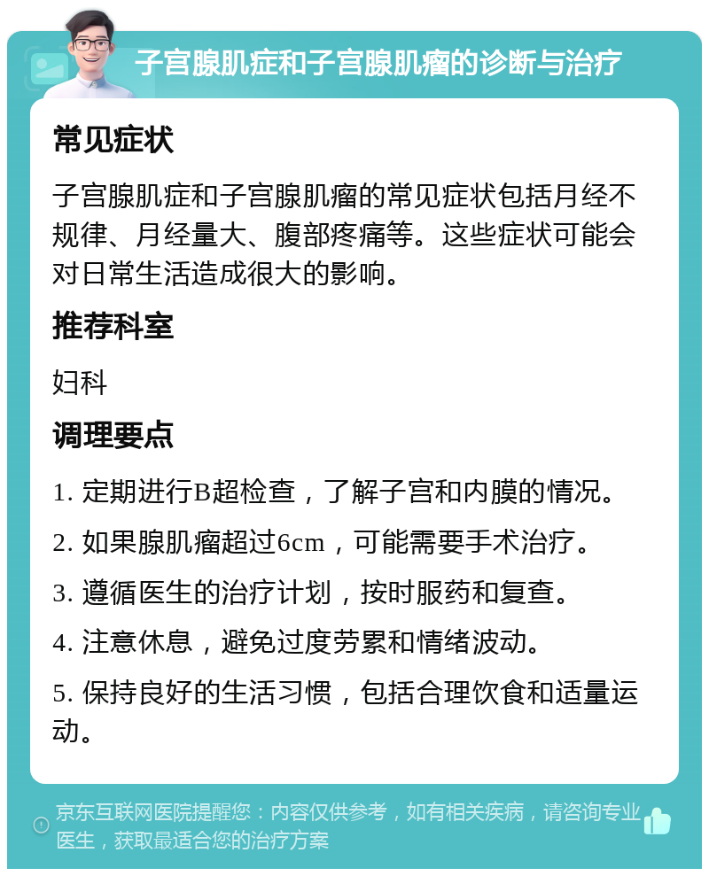 子宫腺肌症和子宫腺肌瘤的诊断与治疗 常见症状 子宫腺肌症和子宫腺肌瘤的常见症状包括月经不规律、月经量大、腹部疼痛等。这些症状可能会对日常生活造成很大的影响。 推荐科室 妇科 调理要点 1. 定期进行B超检查，了解子宫和内膜的情况。 2. 如果腺肌瘤超过6cm，可能需要手术治疗。 3. 遵循医生的治疗计划，按时服药和复查。 4. 注意休息，避免过度劳累和情绪波动。 5. 保持良好的生活习惯，包括合理饮食和适量运动。