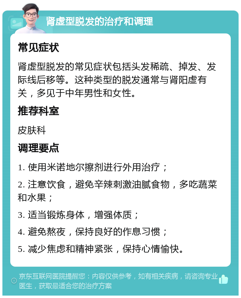 肾虚型脱发的治疗和调理 常见症状 肾虚型脱发的常见症状包括头发稀疏、掉发、发际线后移等。这种类型的脱发通常与肾阳虚有关，多见于中年男性和女性。 推荐科室 皮肤科 调理要点 1. 使用米诺地尔擦剂进行外用治疗； 2. 注意饮食，避免辛辣刺激油腻食物，多吃蔬菜和水果； 3. 适当锻炼身体，增强体质； 4. 避免熬夜，保持良好的作息习惯； 5. 减少焦虑和精神紧张，保持心情愉快。