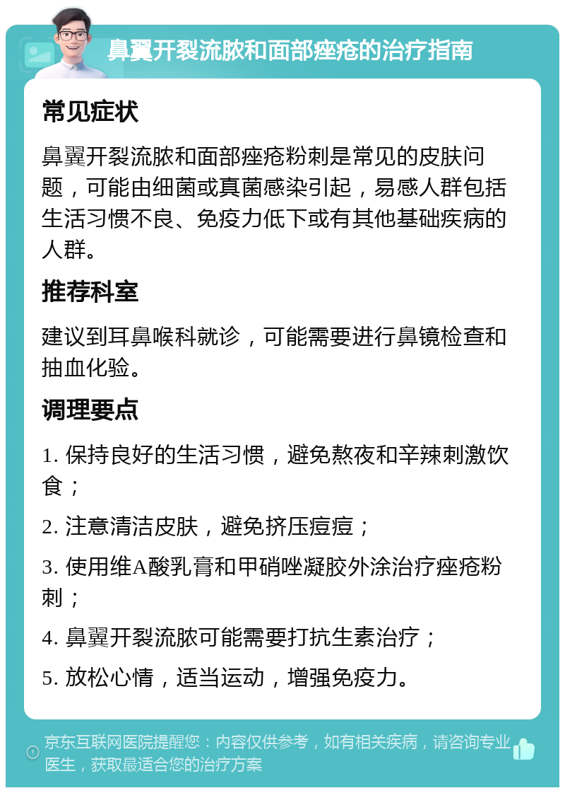 鼻翼开裂流脓和面部痤疮的治疗指南 常见症状 鼻翼开裂流脓和面部痤疮粉刺是常见的皮肤问题，可能由细菌或真菌感染引起，易感人群包括生活习惯不良、免疫力低下或有其他基础疾病的人群。 推荐科室 建议到耳鼻喉科就诊，可能需要进行鼻镜检查和抽血化验。 调理要点 1. 保持良好的生活习惯，避免熬夜和辛辣刺激饮食； 2. 注意清洁皮肤，避免挤压痘痘； 3. 使用维A酸乳膏和甲硝唑凝胶外涂治疗痤疮粉刺； 4. 鼻翼开裂流脓可能需要打抗生素治疗； 5. 放松心情，适当运动，增强免疫力。