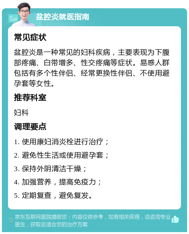 盆腔炎就医指南 常见症状 盆腔炎是一种常见的妇科疾病，主要表现为下腹部疼痛、白带增多、性交疼痛等症状。易感人群包括有多个性伴侣、经常更换性伴侣、不使用避孕套等女性。 推荐科室 妇科 调理要点 1. 使用康妇消炎栓进行治疗； 2. 避免性生活或使用避孕套； 3. 保持外阴清洁干燥； 4. 加强营养，提高免疫力； 5. 定期复查，避免复发。