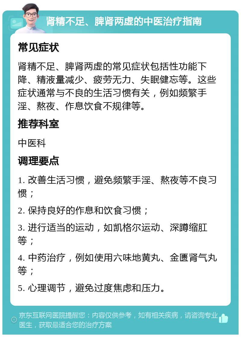 肾精不足、脾肾两虚的中医治疗指南 常见症状 肾精不足、脾肾两虚的常见症状包括性功能下降、精液量减少、疲劳无力、失眠健忘等。这些症状通常与不良的生活习惯有关，例如频繁手淫、熬夜、作息饮食不规律等。 推荐科室 中医科 调理要点 1. 改善生活习惯，避免频繁手淫、熬夜等不良习惯； 2. 保持良好的作息和饮食习惯； 3. 进行适当的运动，如凯格尔运动、深蹲缩肛等； 4. 中药治疗，例如使用六味地黄丸、金匮肾气丸等； 5. 心理调节，避免过度焦虑和压力。