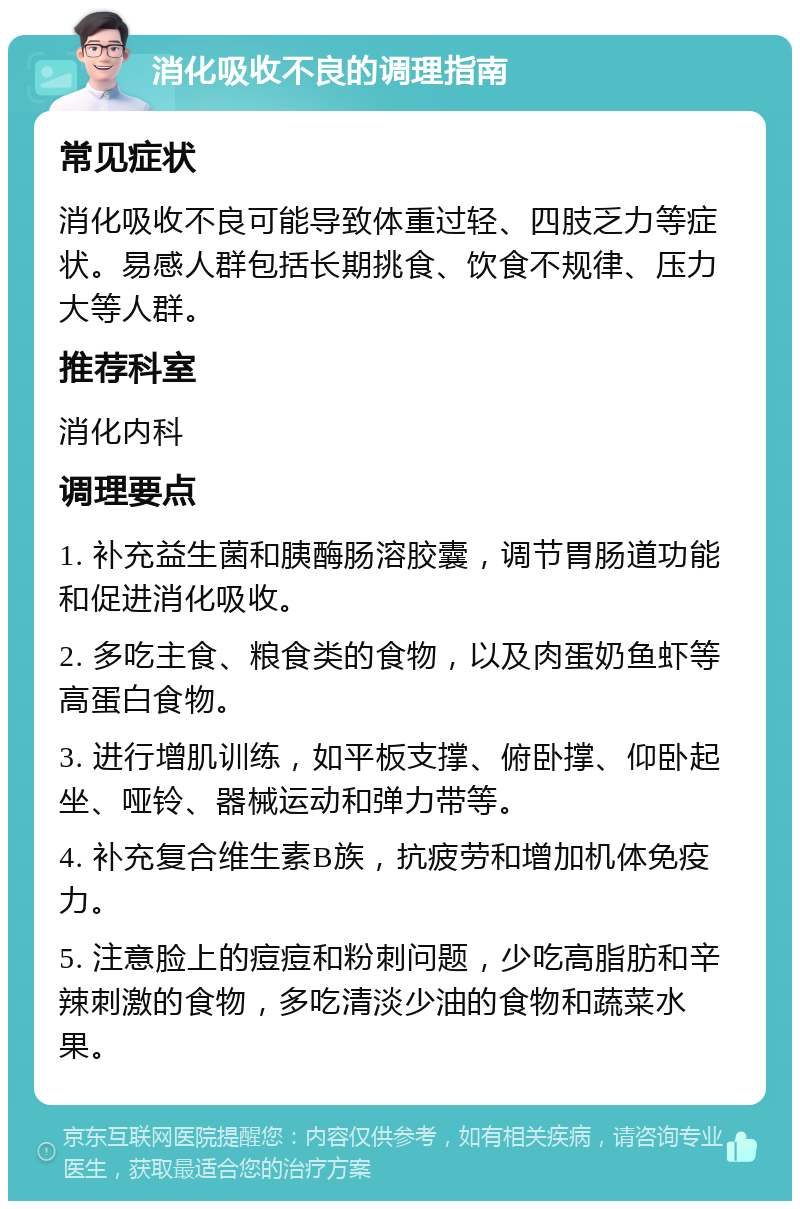 消化吸收不良的调理指南 常见症状 消化吸收不良可能导致体重过轻、四肢乏力等症状。易感人群包括长期挑食、饮食不规律、压力大等人群。 推荐科室 消化内科 调理要点 1. 补充益生菌和胰酶肠溶胶囊，调节胃肠道功能和促进消化吸收。 2. 多吃主食、粮食类的食物，以及肉蛋奶鱼虾等高蛋白食物。 3. 进行增肌训练，如平板支撑、俯卧撑、仰卧起坐、哑铃、器械运动和弹力带等。 4. 补充复合维生素B族，抗疲劳和增加机体免疫力。 5. 注意脸上的痘痘和粉刺问题，少吃高脂肪和辛辣刺激的食物，多吃清淡少油的食物和蔬菜水果。