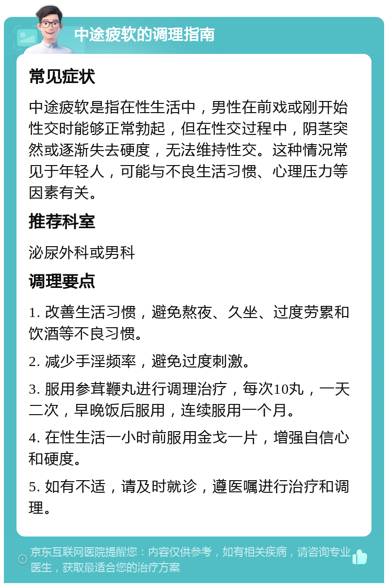 中途疲软的调理指南 常见症状 中途疲软是指在性生活中，男性在前戏或刚开始性交时能够正常勃起，但在性交过程中，阴茎突然或逐渐失去硬度，无法维持性交。这种情况常见于年轻人，可能与不良生活习惯、心理压力等因素有关。 推荐科室 泌尿外科或男科 调理要点 1. 改善生活习惯，避免熬夜、久坐、过度劳累和饮酒等不良习惯。 2. 减少手淫频率，避免过度刺激。 3. 服用参茸鞭丸进行调理治疗，每次10丸，一天二次，早晚饭后服用，连续服用一个月。 4. 在性生活一小时前服用金戈一片，增强自信心和硬度。 5. 如有不适，请及时就诊，遵医嘱进行治疗和调理。