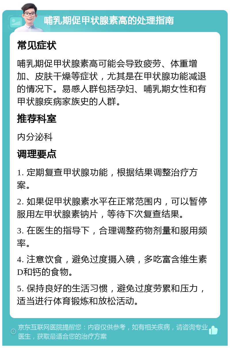 哺乳期促甲状腺素高的处理指南 常见症状 哺乳期促甲状腺素高可能会导致疲劳、体重增加、皮肤干燥等症状，尤其是在甲状腺功能减退的情况下。易感人群包括孕妇、哺乳期女性和有甲状腺疾病家族史的人群。 推荐科室 内分泌科 调理要点 1. 定期复查甲状腺功能，根据结果调整治疗方案。 2. 如果促甲状腺素水平在正常范围内，可以暂停服用左甲状腺素钠片，等待下次复查结果。 3. 在医生的指导下，合理调整药物剂量和服用频率。 4. 注意饮食，避免过度摄入碘，多吃富含维生素D和钙的食物。 5. 保持良好的生活习惯，避免过度劳累和压力，适当进行体育锻炼和放松活动。