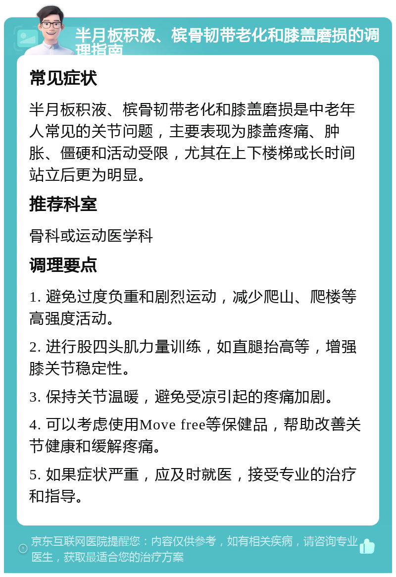 半月板积液、槟骨韧带老化和膝盖磨损的调理指南 常见症状 半月板积液、槟骨韧带老化和膝盖磨损是中老年人常见的关节问题，主要表现为膝盖疼痛、肿胀、僵硬和活动受限，尤其在上下楼梯或长时间站立后更为明显。 推荐科室 骨科或运动医学科 调理要点 1. 避免过度负重和剧烈运动，减少爬山、爬楼等高强度活动。 2. 进行股四头肌力量训练，如直腿抬高等，增强膝关节稳定性。 3. 保持关节温暖，避免受凉引起的疼痛加剧。 4. 可以考虑使用Move free等保健品，帮助改善关节健康和缓解疼痛。 5. 如果症状严重，应及时就医，接受专业的治疗和指导。