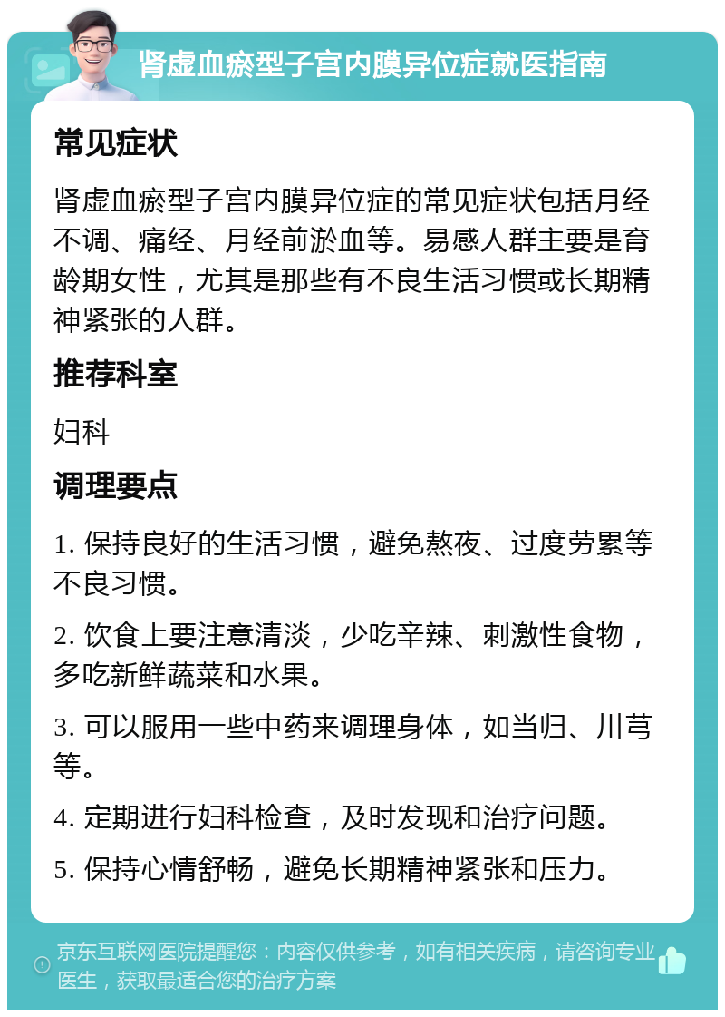 肾虚血瘀型子宫内膜异位症就医指南 常见症状 肾虚血瘀型子宫内膜异位症的常见症状包括月经不调、痛经、月经前淤血等。易感人群主要是育龄期女性，尤其是那些有不良生活习惯或长期精神紧张的人群。 推荐科室 妇科 调理要点 1. 保持良好的生活习惯，避免熬夜、过度劳累等不良习惯。 2. 饮食上要注意清淡，少吃辛辣、刺激性食物，多吃新鲜蔬菜和水果。 3. 可以服用一些中药来调理身体，如当归、川芎等。 4. 定期进行妇科检查，及时发现和治疗问题。 5. 保持心情舒畅，避免长期精神紧张和压力。