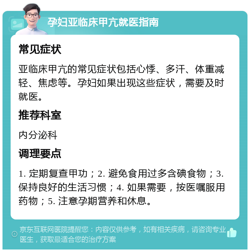 孕妇亚临床甲亢就医指南 常见症状 亚临床甲亢的常见症状包括心悸、多汗、体重减轻、焦虑等。孕妇如果出现这些症状，需要及时就医。 推荐科室 内分泌科 调理要点 1. 定期复查甲功；2. 避免食用过多含碘食物；3. 保持良好的生活习惯；4. 如果需要，按医嘱服用药物；5. 注意孕期营养和休息。