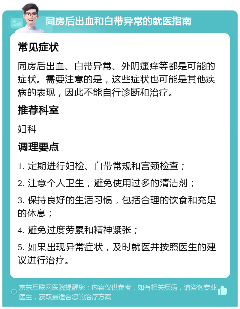 同房后出血和白带异常的就医指南 常见症状 同房后出血、白带异常、外阴瘙痒等都是可能的症状。需要注意的是，这些症状也可能是其他疾病的表现，因此不能自行诊断和治疗。 推荐科室 妇科 调理要点 1. 定期进行妇检、白带常规和宫颈检查； 2. 注意个人卫生，避免使用过多的清洁剂； 3. 保持良好的生活习惯，包括合理的饮食和充足的休息； 4. 避免过度劳累和精神紧张； 5. 如果出现异常症状，及时就医并按照医生的建议进行治疗。