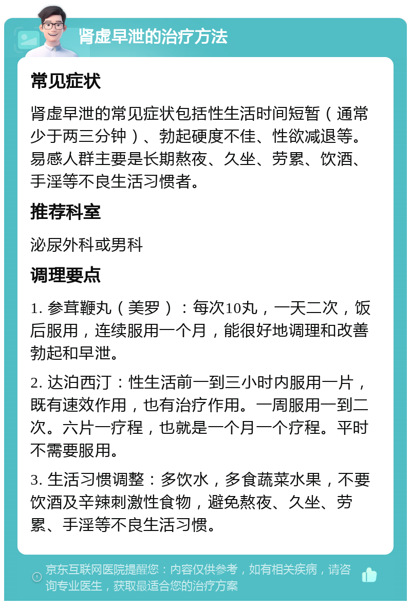 肾虚早泄的治疗方法 常见症状 肾虚早泄的常见症状包括性生活时间短暂（通常少于两三分钟）、勃起硬度不佳、性欲减退等。易感人群主要是长期熬夜、久坐、劳累、饮酒、手淫等不良生活习惯者。 推荐科室 泌尿外科或男科 调理要点 1. 参茸鞭丸（美罗）：每次10丸，一天二次，饭后服用，连续服用一个月，能很好地调理和改善勃起和早泄。 2. 达泊西汀：性生活前一到三小时内服用一片，既有速效作用，也有治疗作用。一周服用一到二次。六片一疗程，也就是一个月一个疗程。平时不需要服用。 3. 生活习惯调整：多饮水，多食蔬菜水果，不要饮酒及辛辣刺激性食物，避免熬夜、久坐、劳累、手淫等不良生活习惯。