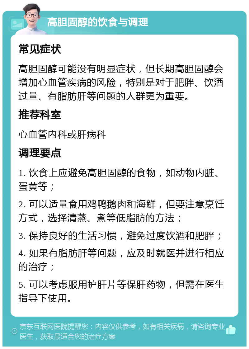 高胆固醇的饮食与调理 常见症状 高胆固醇可能没有明显症状，但长期高胆固醇会增加心血管疾病的风险，特别是对于肥胖、饮酒过量、有脂肪肝等问题的人群更为重要。 推荐科室 心血管内科或肝病科 调理要点 1. 饮食上应避免高胆固醇的食物，如动物内脏、蛋黄等； 2. 可以适量食用鸡鸭鹅肉和海鲜，但要注意烹饪方式，选择清蒸、煮等低脂肪的方法； 3. 保持良好的生活习惯，避免过度饮酒和肥胖； 4. 如果有脂肪肝等问题，应及时就医并进行相应的治疗； 5. 可以考虑服用护肝片等保肝药物，但需在医生指导下使用。