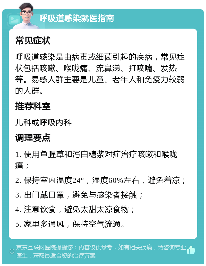 呼吸道感染就医指南 常见症状 呼吸道感染是由病毒或细菌引起的疾病，常见症状包括咳嗽、喉咙痛、流鼻涕、打喷嚏、发热等。易感人群主要是儿童、老年人和免疫力较弱的人群。 推荐科室 儿科或呼吸内科 调理要点 1. 使用鱼腥草和泻白糖浆对症治疗咳嗽和喉咙痛； 2. 保持室内温度24°，湿度60%左右，避免着凉； 3. 出门戴口罩，避免与感染者接触； 4. 注意饮食，避免太甜太凉食物； 5. 家里多通风，保持空气流通。