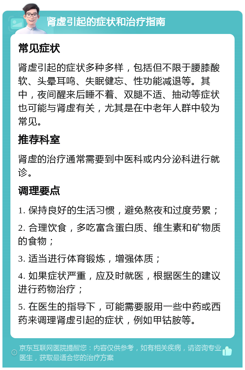 肾虚引起的症状和治疗指南 常见症状 肾虚引起的症状多种多样，包括但不限于腰膝酸软、头晕耳鸣、失眠健忘、性功能减退等。其中，夜间醒来后睡不着、双腿不适、抽动等症状也可能与肾虚有关，尤其是在中老年人群中较为常见。 推荐科室 肾虚的治疗通常需要到中医科或内分泌科进行就诊。 调理要点 1. 保持良好的生活习惯，避免熬夜和过度劳累； 2. 合理饮食，多吃富含蛋白质、维生素和矿物质的食物； 3. 适当进行体育锻炼，增强体质； 4. 如果症状严重，应及时就医，根据医生的建议进行药物治疗； 5. 在医生的指导下，可能需要服用一些中药或西药来调理肾虚引起的症状，例如甲钴胺等。