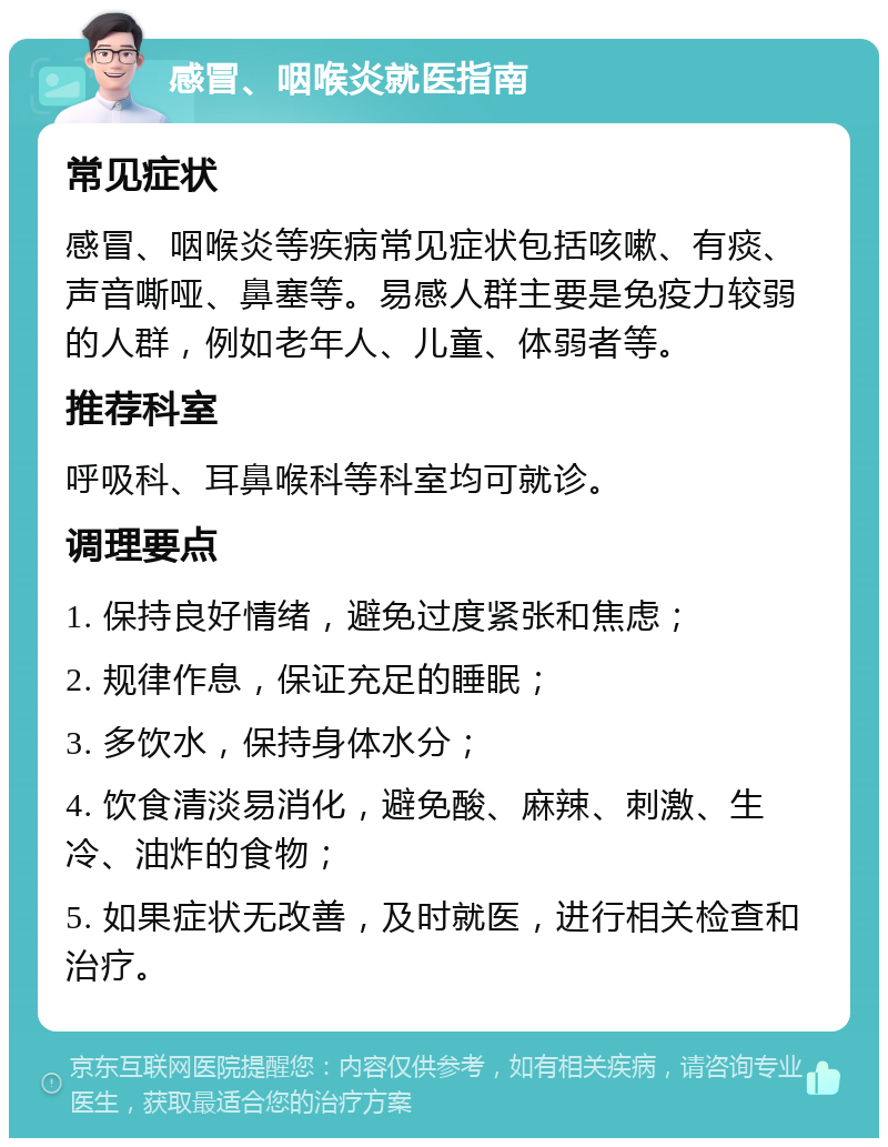 感冒、咽喉炎就医指南 常见症状 感冒、咽喉炎等疾病常见症状包括咳嗽、有痰、声音嘶哑、鼻塞等。易感人群主要是免疫力较弱的人群，例如老年人、儿童、体弱者等。 推荐科室 呼吸科、耳鼻喉科等科室均可就诊。 调理要点 1. 保持良好情绪，避免过度紧张和焦虑； 2. 规律作息，保证充足的睡眠； 3. 多饮水，保持身体水分； 4. 饮食清淡易消化，避免酸、麻辣、刺激、生冷、油炸的食物； 5. 如果症状无改善，及时就医，进行相关检查和治疗。