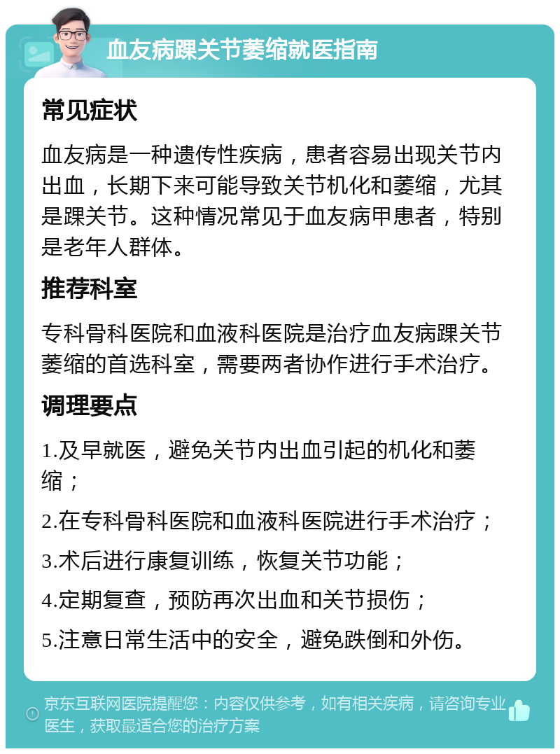 血友病踝关节萎缩就医指南 常见症状 血友病是一种遗传性疾病，患者容易出现关节内出血，长期下来可能导致关节机化和萎缩，尤其是踝关节。这种情况常见于血友病甲患者，特别是老年人群体。 推荐科室 专科骨科医院和血液科医院是治疗血友病踝关节萎缩的首选科室，需要两者协作进行手术治疗。 调理要点 1.及早就医，避免关节内出血引起的机化和萎缩； 2.在专科骨科医院和血液科医院进行手术治疗； 3.术后进行康复训练，恢复关节功能； 4.定期复查，预防再次出血和关节损伤； 5.注意日常生活中的安全，避免跌倒和外伤。