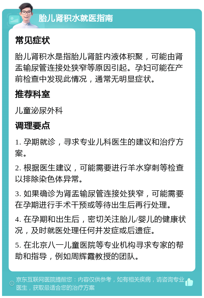 胎儿肾积水就医指南 常见症状 胎儿肾积水是指胎儿肾脏内液体积聚，可能由肾盂输尿管连接处狭窄等原因引起。孕妇可能在产前检查中发现此情况，通常无明显症状。 推荐科室 儿童泌尿外科 调理要点 1. 孕期就诊，寻求专业儿科医生的建议和治疗方案。 2. 根据医生建议，可能需要进行羊水穿刺等检查以排除染色体异常。 3. 如果确诊为肾盂输尿管连接处狭窄，可能需要在孕期进行手术干预或等待出生后再行处理。 4. 在孕期和出生后，密切关注胎儿/婴儿的健康状况，及时就医处理任何并发症或后遗症。 5. 在北京八一儿童医院等专业机构寻求专家的帮助和指导，例如周辉霞教授的团队。