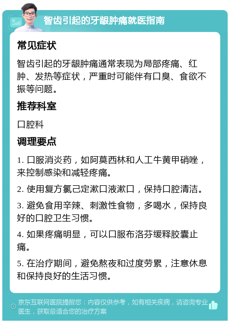 智齿引起的牙龈肿痛就医指南 常见症状 智齿引起的牙龈肿痛通常表现为局部疼痛、红肿、发热等症状，严重时可能伴有口臭、食欲不振等问题。 推荐科室 口腔科 调理要点 1. 口服消炎药，如阿莫西林和人工牛黄甲硝唑，来控制感染和减轻疼痛。 2. 使用复方氯己定漱口液漱口，保持口腔清洁。 3. 避免食用辛辣、刺激性食物，多喝水，保持良好的口腔卫生习惯。 4. 如果疼痛明显，可以口服布洛芬缓释胶囊止痛。 5. 在治疗期间，避免熬夜和过度劳累，注意休息和保持良好的生活习惯。